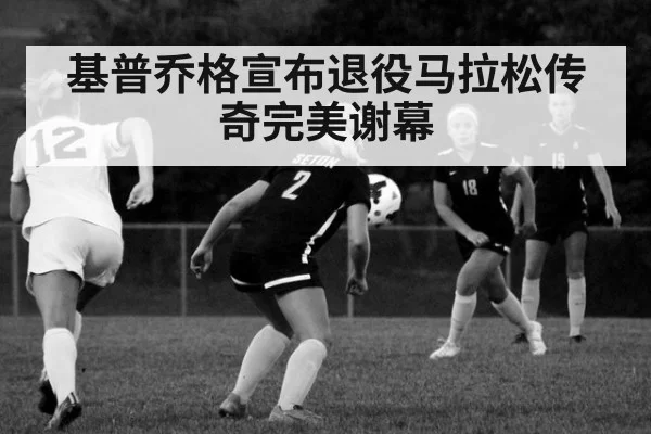 基普乔格宣布退役马拉松传奇完美谢幕
