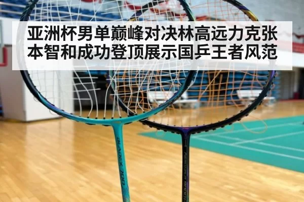 亚洲杯男单巅峰对决林高远力克张本智和成功登顶展示国乒王者风范