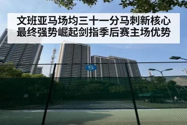 文班亚马场均三十一分马刺新核心最终强势崛起剑指季后赛主场优势